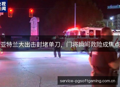 亚特兰大出击封堵单刀，门将瞬间救险成焦点
